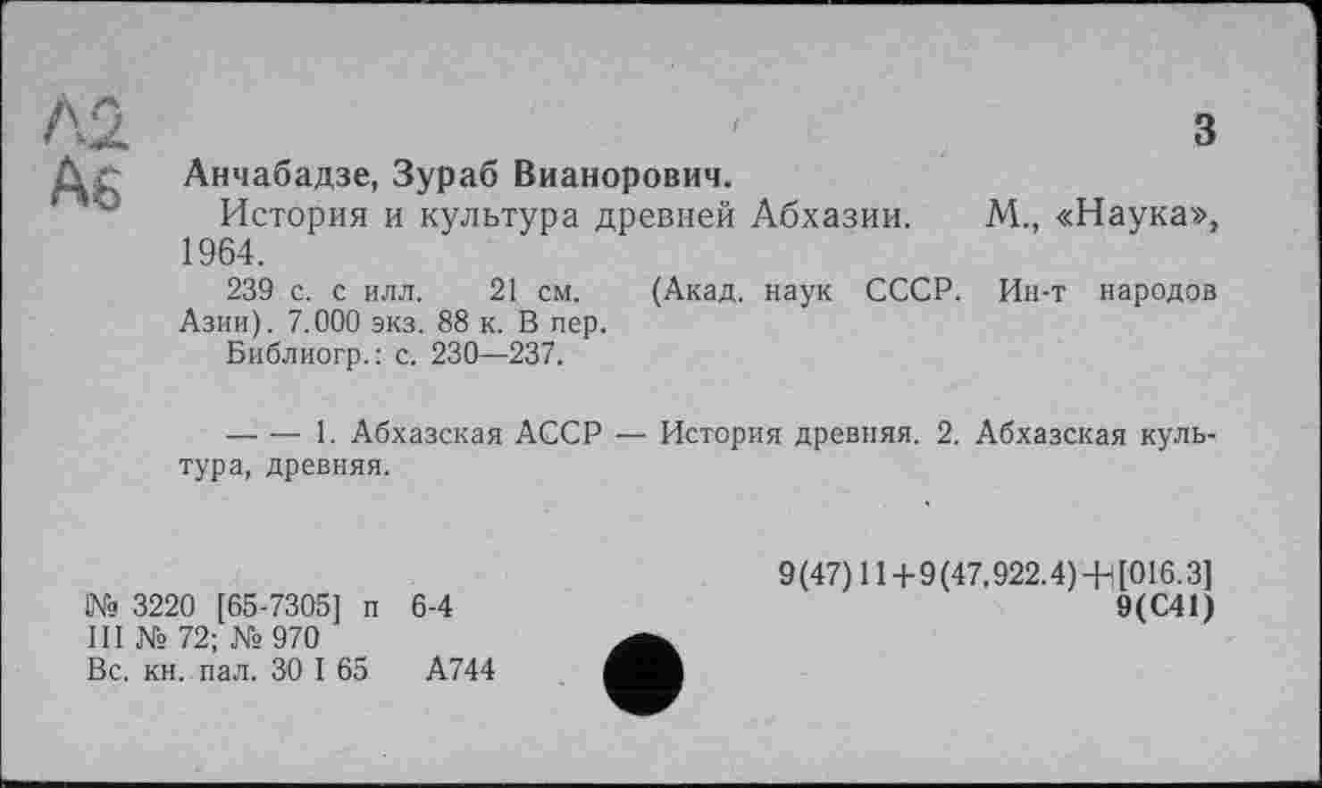 ﻿Л2	3
As	Анчабадзе, Зураб Вианорович. История и культура древней Абхазии. М., «Наука», 1964. 239 с. с илл. 21 см. (Акад, наук СССР. Ин-т народов Азии). 7.000 экз. 88 к. В пер. Библиогр.: с. 230—237. 	1. Абхазская АССР — История древняя. 2. Абхазская культура, древняя.
№ 3220 [65-7305] п 6-4
III № 72; №970
Вс. кн. пал. 30 I 65	А744
9 (47) 11 + 9 (47.922.4) +) [016.3]
9(С41)